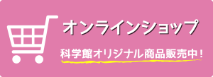 科学館オリジナル商品を販売中！　オンラインショップはこちら